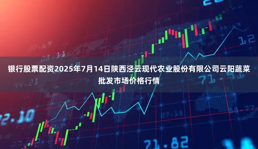 银行股票配资2025年7月14日陕西泾云现代农业股份有限公司云阳蔬菜批发市场价格行情
