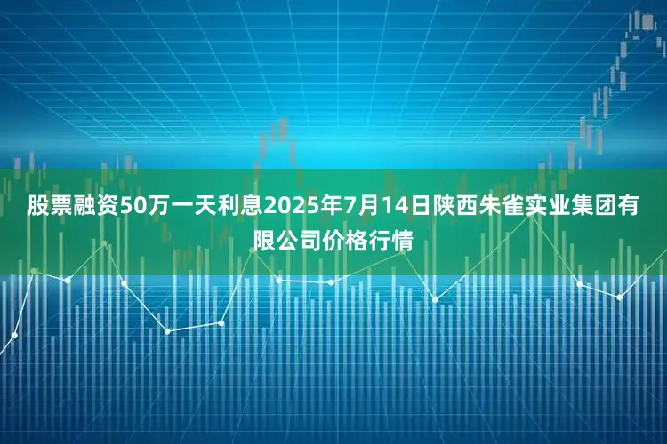 股票融资50万一天利息2025年7月14日陕西朱雀实业集团有限公司价格行情