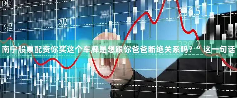南宁股票配资你买这个车牌是想跟你爸爸断绝关系吗？”这一句话