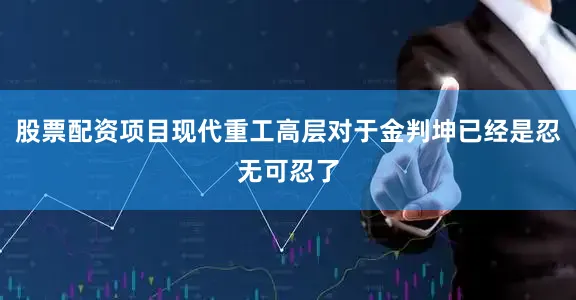 股票配资项目现代重工高层对于金判坤已经是忍无可忍了