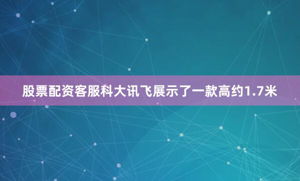 股票配资客服科大讯飞展示了一款高约1.7米