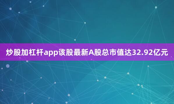 炒股加杠杆app该股最新A股总市值达32.92亿元