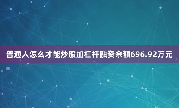 普通人怎么才能炒股加杠杆融资余额696.92万元