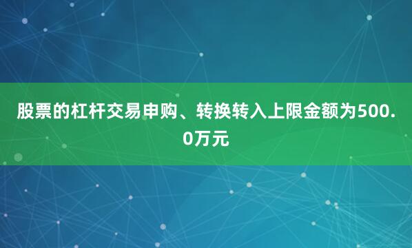 股票的杠杆交易申购、转换转入上限金额为500.0万元