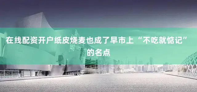 在线配资开户纸皮烧麦也成了早市上 “不吃就惦记” 的名点