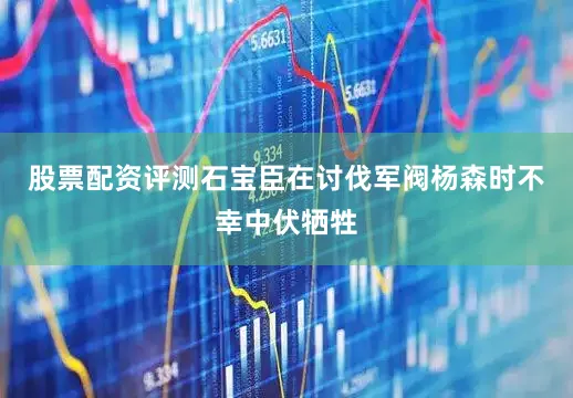 股票配资评测石宝臣在讨伐军阀杨森时不幸中伏牺牲
