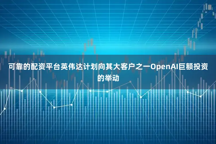 可靠的配资平台英伟达计划向其大客户之一OpenAI巨额投资的举动