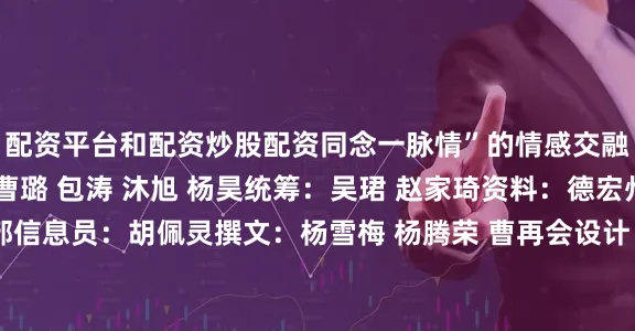配资平台和配资炒股配资同念一脉情”的情感交融♥️♥️♥️策划：曹璐 包涛 沐旭 杨昊统筹：吴珺 赵家琦资料：德宏州委宣传部信息员：胡佩灵撰文：杨雪梅 杨腾荣 曹再会设计：鲍子仟编辑：孙浩发布于：北京市