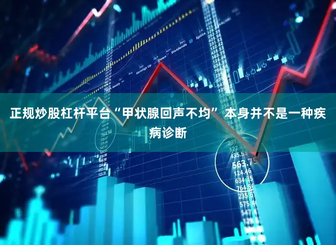 正规炒股杠杆平台“甲状腺回声不均” 本身并不是一种疾病诊断