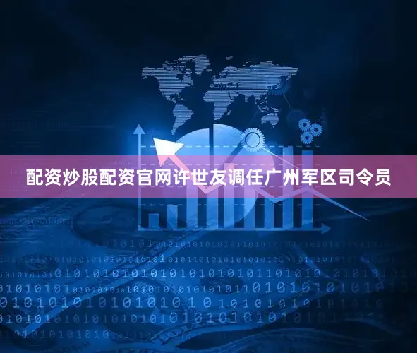 配资炒股配资官网许世友调任广州军区司令员